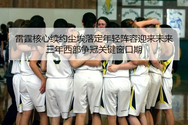 雷霆核心续约尘埃落定年轻阵容迎来未来三年西部争冠关键窗口期